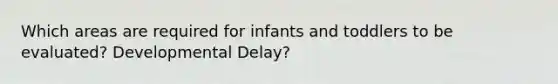 Which areas are required for infants and toddlers to be evaluated? Developmental Delay?