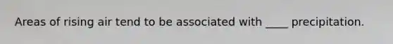 Areas of rising air tend to be associated with ____ precipitation.
