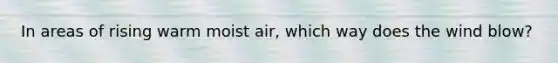 In areas of rising warm moist air, which way does the wind blow?