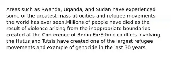 Areas such as Rwanda, Uganda, and Sudan have experienced some of the greatest mass atrocities and refugee movements the world has ever seen.Millions of people have died as the result of violence arising from the inappropriate boundaries created at the Conference of Berlin.Ex:Ethnic conflicts involving the Hutus and Tutsis have created one of the largest refugee movements and example of genocide in the last 30 years.