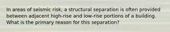 In areas of seismic risk, a structural separation is often provided between adjacent high-rise and low-rise portions of a building. What is the primary reason for this separation?