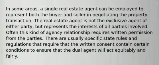 In some areas, a single real estate agent can be employed to represent both the buyer and seller in negotiating the property transaction. The real estate agent is not the exclusive agent of either party, but represents the interests of all parties involved. Often this kind of agency relationship requires written permission from the parties. There are usually specific state rules and regulations that require that the written consent contain certain conditions to ensure that the dual agent will act equitably and fairly.