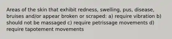 Areas of the skin that exhibit redness, swelling, pus, disease, bruises and/or appear broken or scraped: a) require vibration b) should not be massaged c) require petrissage movements d) require tapotement movements