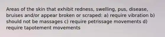 Areas of the skin that exhibit redness, swelling, pus, disease, bruises and/or appear broken or scraped: a) require vibration b) should not be massages c) require petrissage movements d) require tapotement movements