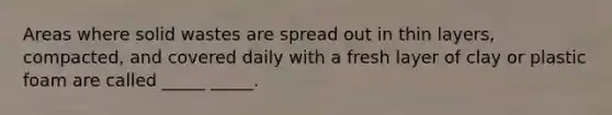 Areas where solid wastes are spread out in thin layers, compacted, and covered daily with a fresh layer of clay or plastic foam are called _____ _____.