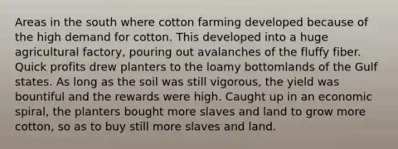 Areas in the south where cotton farming developed because of the high demand for cotton. This developed into a huge agricultural factory, pouring out avalanches of the fluffy fiber. Quick profits drew planters to the loamy bottomlands of the Gulf states. As long as the soil was still vigorous, the yield was bountiful and the rewards were high. Caught up in an economic spiral, the planters bought more slaves and land to grow more cotton, so as to buy still more slaves and land.