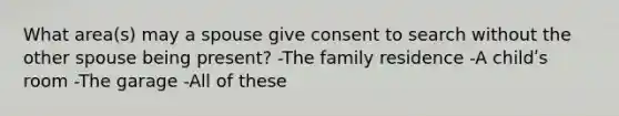 What area(s) may a spouse give consent to search without the other spouse being present? -The family residence -A childʹs room -The garage -All of these