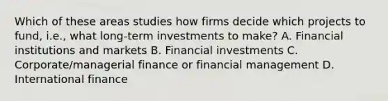 Which of these areas studies how firms decide which projects to fund, i.e., what long-term investments to make? A. Financial institutions and markets B. Financial investments C. Corporate/managerial finance or financial management D. International finance