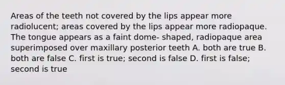 Areas of the teeth not covered by the lips appear more radiolucent; areas covered by the lips appear more radiopaque. The tongue appears as a faint dome- shaped, radiopaque area superimposed over maxillary posterior teeth A. both are true B. both are false C. first is true; second is false D. first is false; second is true