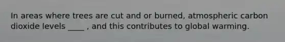 In areas where trees are cut and or burned, atmospheric carbon dioxide levels ____ , and this contributes to global warming.