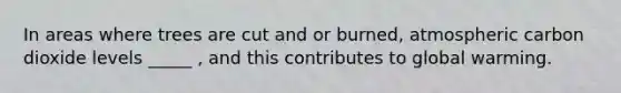 In areas where trees are cut and or burned, atmospheric carbon dioxide levels _____ , and this contributes to global warming.