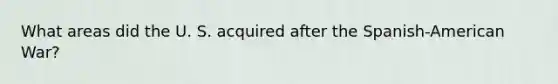 What areas did the U. S. acquired after the Spanish-American War?