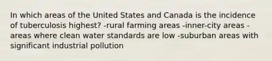 In which areas of the United States and Canada is the incidence of tuberculosis highest? -rural farming areas -inner-city areas -areas where clean water standards are low -suburban areas with significant industrial pollution