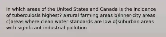 In which areas of the United States and Canada is the incidence of tuberculosis highest? a)rural farming areas b)inner-city areas c)areas where clean water standards are low d)suburban areas with significant industrial pollution