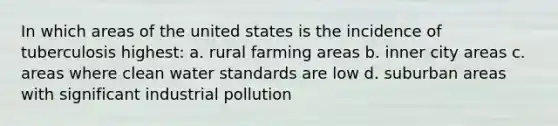 In which areas of the united states is the incidence of tuberculosis highest: a. rural farming areas b. inner city areas c. areas where clean water standards are low d. suburban areas with significant industrial pollution