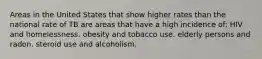 Areas in the United States that show higher rates than the national rate of TB are areas that have a high incidence of: HIV and homelessness. obesity and tobacco use. elderly persons and radon. steroid use and alcoholism.