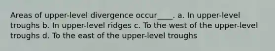 Areas of upper-level divergence occur____. a. In upper-level troughs b. In upper-level ridges c. To the west of the upper-level troughs d. To the east of the upper-level troughs