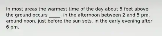 In most areas the warmest time of the day about 5 feet above the ground occurs _____. in the afternoon between 2 and 5 pm. around noon. just before the sun sets. in the early evening after 6 pm.