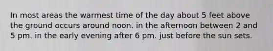 In most areas the warmest time of the day about 5 feet above the ground occurs around noon. in the afternoon between 2 and 5 pm. in the early evening after 6 pm. just before the sun sets.