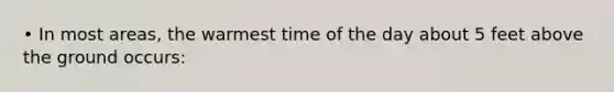 • In most areas, the warmest time of the day about 5 feet above the ground occurs: