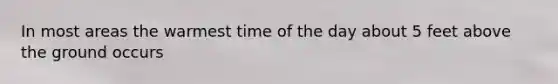 In most areas the warmest time of the day about 5 feet above the ground occurs