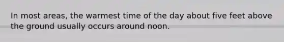 In most areas, the warmest time of the day about five feet above the ground usually occurs around noon.