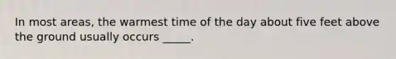 In most areas, the warmest time of the day about five feet above the ground usually occurs _____.
