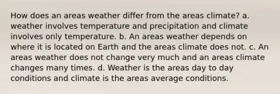 How does an areas weather differ from the areas climate? a. weather involves temperature and precipitation and climate involves only temperature. b. An areas weather depends on where it is located on Earth and the areas climate does not. c. An areas weather does not change very much and an areas climate changes many times. d. Weather is the areas day to day conditions and climate is the areas average conditions.