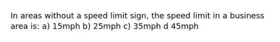 In areas without a speed limit sign, the speed limit in a business area is: a) 15mph b) 25mph c) 35mph d 45mph