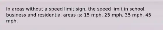 In areas without a speed limit sign, the speed limit in school, business and residential areas is: 15 mph. 25 mph. 35 mph. 45 mph.