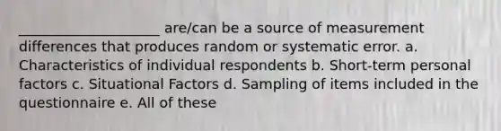 ____________________ are/can be a source of measurement differences that produces random or systematic error. a. Characteristics of individual respondents b. Short-term personal factors c. Situational Factors d. Sampling of items included in the questionnaire e. All of these