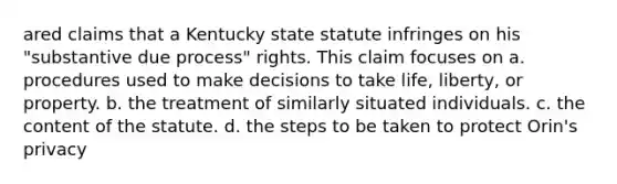 ared claims that a Kentucky state statute infringes on his "substantive due process" rights. This claim focuses on a. procedures used to make decisions to take life, liberty, or property. b. the treatment of similarly situated individuals. c. the content of the statute. d. the steps to be taken to protect Orin's privacy