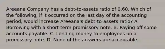 Areeana Company has a debt-to-assets ratio of 0.60. Which of the following, if it occurred on the last day of the accounting period, would increase Areeana's debt-to-assets ratio? A. Borrowing with a short-term promissory note. B. Paying off some accounts payable. C. Lending money to employees on a promissory note. D. None of the answers are acceptable.