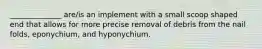 ______________ are/is an implement with a small scoop shaped end that allows for more precise removal of debris from the nail folds, eponychium, and hyponychium.