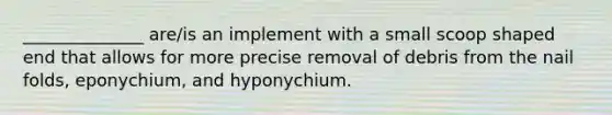 ______________ are/is an implement with a small scoop shaped end that allows for more precise removal of debris from the nail folds, eponychium, and hyponychium.