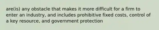 are(is) any obstacle that makes it more difficult for a firm to enter an industry, and includes prohibitive fixed costs, control of a key resource, and government protection