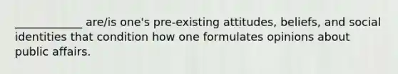 ____________ are/is one's pre-existing attitudes, beliefs, and social identities that condition how one formulates opinions about public affairs.