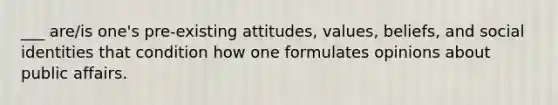 ___ are/is one's pre-existing attitudes, values, beliefs, and social identities that condition how one formulates opinions about public affairs.