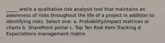 _____ are/is a qualitative risk analysis tool that maintains an awareness of risks throughout the life of a project in addition to identifying risks. Select one: a. Probability/impact matrices or charts b. SharePoint portal c. Top Ten Risk Item Tracking d. Expectations management matrix