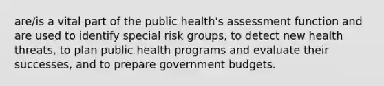 are/is a vital part of the public health's assessment function and are used to identify special risk groups, to detect new health threats, to plan public health programs and evaluate their successes, and to prepare government budgets.