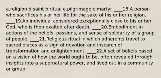 a.religion d.saint b.ritual e.pilgrimage c.martyr ____18.A person who sacrifices his or her life for the sake of his or her religion. ____19.An individual considered exceptionally close to his or her God, who is then exalted after death. ____20.Embodiment in actions of the beliefs, passions, and sense of solidarity of a group of people. ____21.Religious ritual in which adherents travel to sacred places as a sign of devotion and insearch of transformation and enlightenment. ____22.A set of beliefs based on a vision of how the world ought to be, often revealed through insights into a supernatural power, and lived out in a community or group