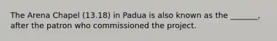 The Arena Chapel (13.18) in Padua is also known as the _______, after the patron who commissioned the project.