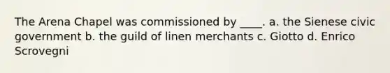 The Arena Chapel was commissioned by ____. a. the Sienese civic government b. the guild of linen merchants c. Giotto d. Enrico Scrovegni