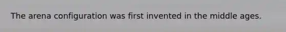 The arena configuration was first invented in the middle ages.