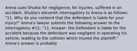 Arena sues Shukla for negligence, for injuries, suffered in an accident. Shukla's eleventh interrogatory to Arena is as follows: "11. Why do you contend that the defendant is liable for your injury?" Arena's lawyer submits the following answer to the interrogatory #11: "11. Answer: the Defendant is liable for the accident because the defendant was negligent in operating his vehicle, leading to the collision which injured the plaintiff." Arena's answer is probably