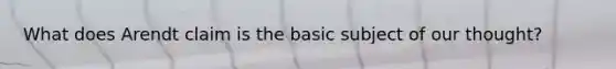 What does Arendt claim is the basic subject of our thought?