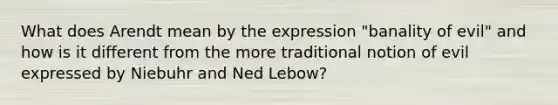 What does Arendt mean by the expression "banality of evil" and how is it different from the more traditional notion of evil expressed by Niebuhr and Ned Lebow?