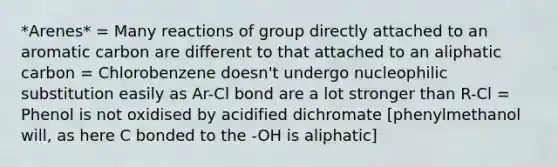 *Arenes* = Many reactions of group directly attached to an aromatic carbon are different to that attached to an aliphatic carbon = Chlorobenzene doesn't undergo nucleophilic substitution easily as Ar-Cl bond are a lot stronger than R-Cl = Phenol is not oxidised by acidified dichromate [phenylmethanol will, as here C bonded to the -OH is aliphatic]