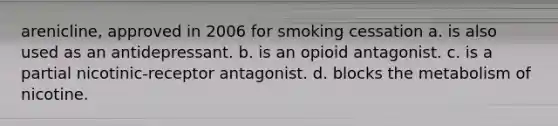 arenicline, approved in 2006 for smoking cessation a. is also used as an antidepressant. b. is an opioid antagonist. c. is a partial nicotinic-receptor antagonist. d. blocks the metabolism of nicotine.