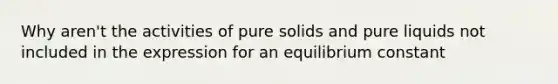 Why aren't the activities of pure solids and pure liquids not included in the expression for an equilibrium constant